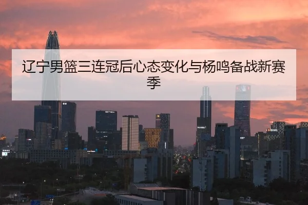 辽宁男篮三连冠后心态变化与杨鸣备战新赛季