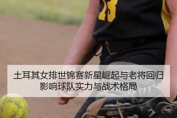 土耳其女排世锦赛新星崛起与老将回归影响球队实力与战术格局