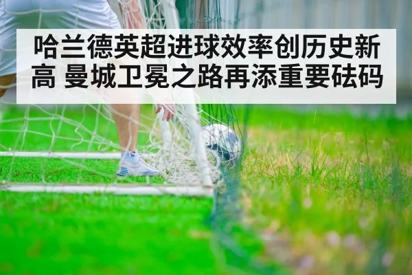 哈兰德英超进球效率创历史新高 曼城卫冕之路再添重要砝码