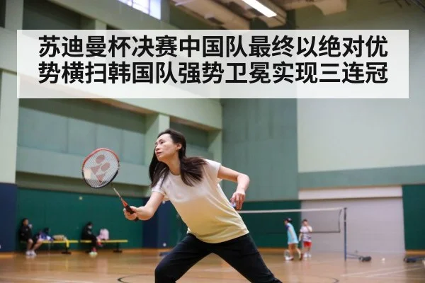 苏迪曼杯决赛中国队最终以绝对优势横扫韩国队强势卫冕实现三连冠