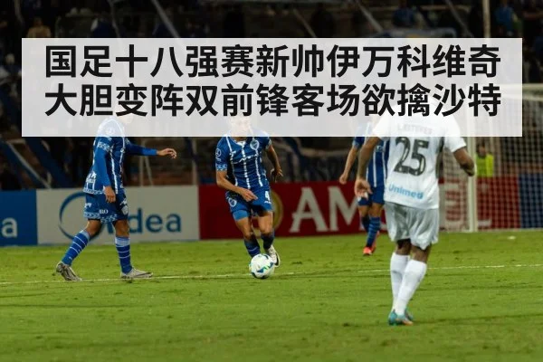 国足十八强赛新帅伊万科维奇大胆变阵双前锋客场欲擒沙特